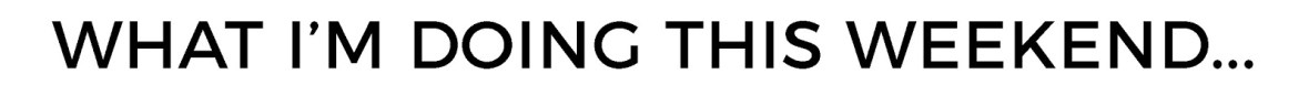 WHAT IM DOING THIS WEEKEND
