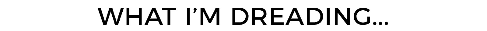 WHAT IM DREADING