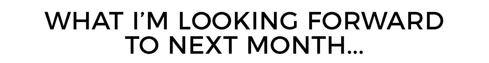 WHAT IM LOOKING FORWARD TO NEXT MONTH